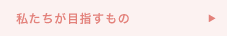 私たちが目指すもの