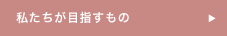 私たちが目指すもの