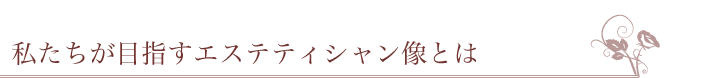 私たちが目指すエステティシャン像とは